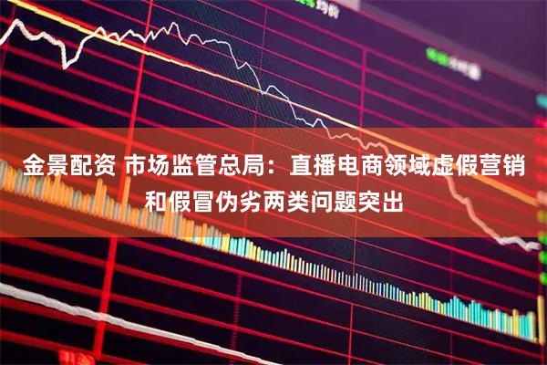 金景配资 市场监管总局：直播电商领域虚假营销和假冒伪劣两类问题突出