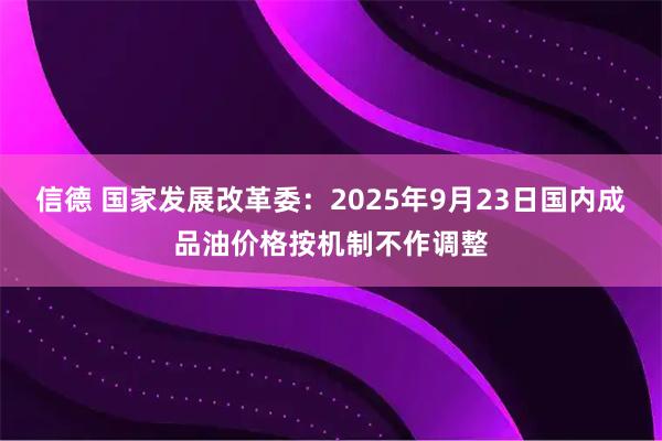 信德 国家发展改革委：2025年9月23日国内成品油价格按机制不作调整