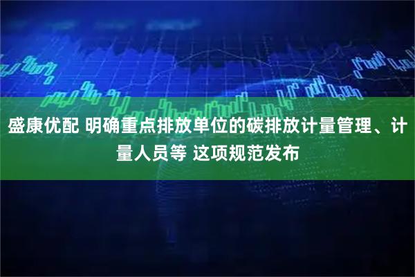 盛康优配 明确重点排放单位的碳排放计量管理、计量人员等 这项规范发布