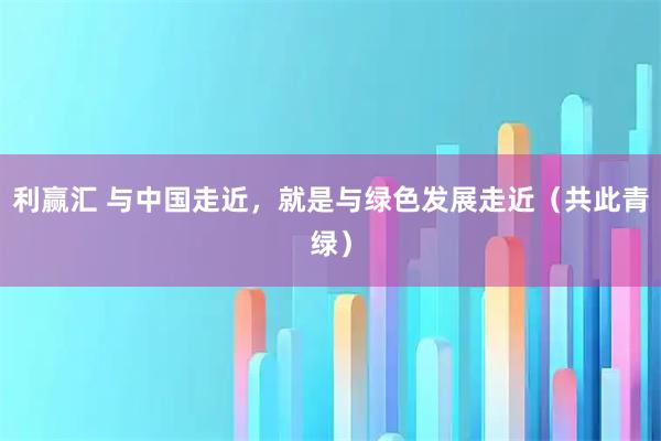 利赢汇 与中国走近，就是与绿色发展走近（共此青绿）