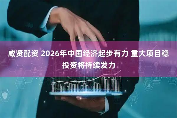 威贤配资 2026年中国经济起步有力 重大项目稳投资将持续发力