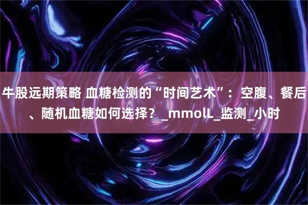 牛股远期策略 血糖检测的“时间艺术”：空腹、餐后、随机血糖如何选择？_mmolL_监测_小时