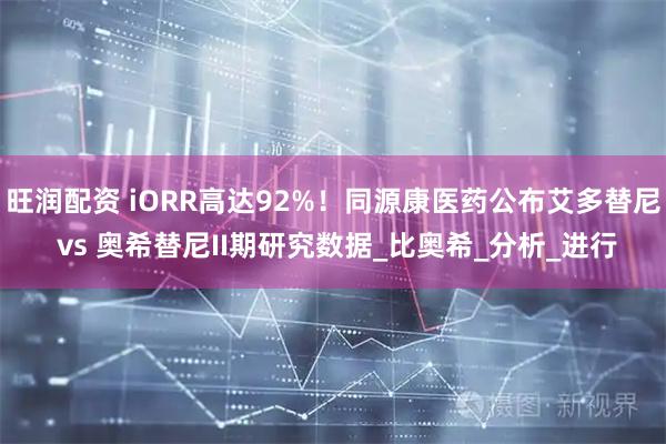 旺润配资 iORR高达92%！同源康医药公布艾多替尼 vs 奥希替尼II期研究数据_比奥希_分析_进行