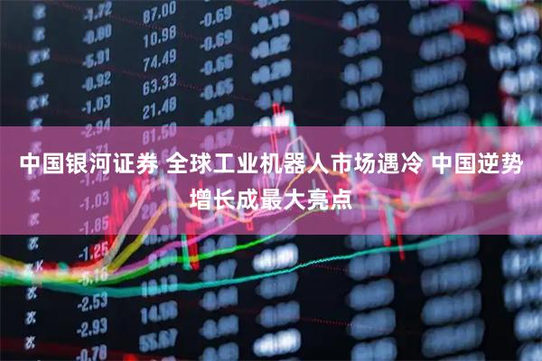中国银河证券 全球工业机器人市场遇冷 中国逆势增长成最大亮点