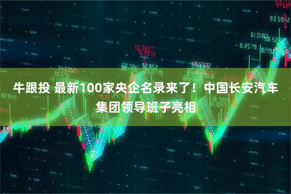 牛跟投 最新100家央企名录来了！中国长安汽车集团领导班子亮相