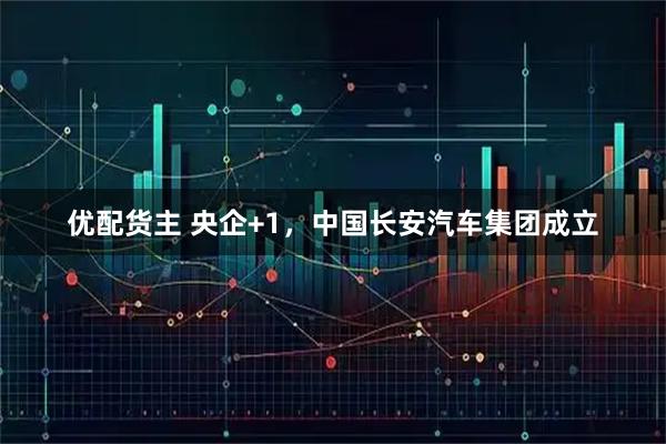 优配货主 央企+1，中国长安汽车集团成立