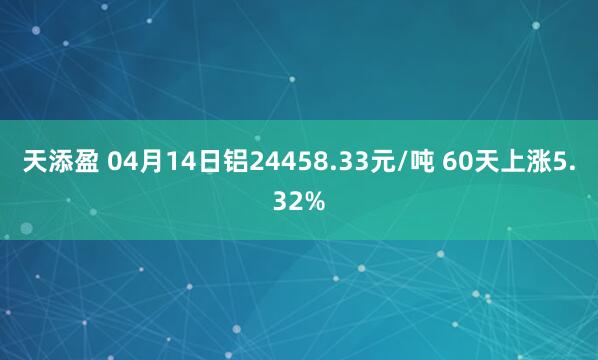 天添盈 04月14日铝24458.33元/吨 60天上涨5.32%