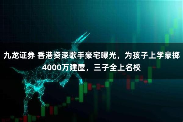 九龙证券 香港资深歌手豪宅曝光，为孩子上学豪掷4000万建屋，三子全上名校