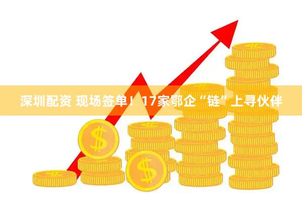 深圳配资 现场签单！17家鄂企“链”上寻伙伴
