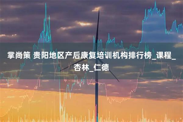 掌尚策 贵阳地区产后康复培训机构排行榜_课程_杏林_仁德
