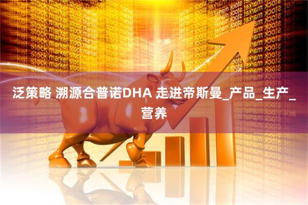 泛策略 溯源合普诺DHA 走进帝斯曼_产品_生产_营养