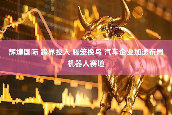 辉煌国际 跨界投入 腾笼换鸟 汽车企业加速布局机器人赛道