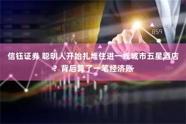 信钰证券 聪明人开始扎堆住进一线城市五星酒店?背后算了一笔经济账