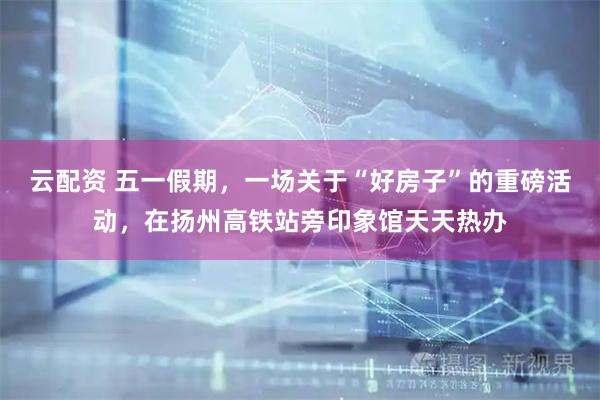 云配资 五一假期，一场关于“好房子”的重磅活动，在扬州高铁站旁印象馆天天热办