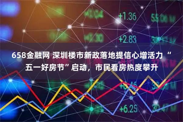 658金融网 深圳楼市新政落地提信心增活力 “五一好房节”启动，市民看房热度攀升