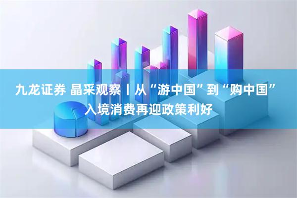 九龙证券 晶采观察丨从“游中国”到“购中国” 入境消费再迎政策利好