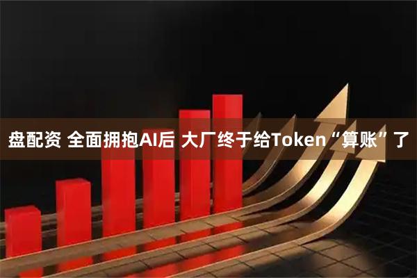 盘配资 全面拥抱AI后 大厂终于给Token“算账”了