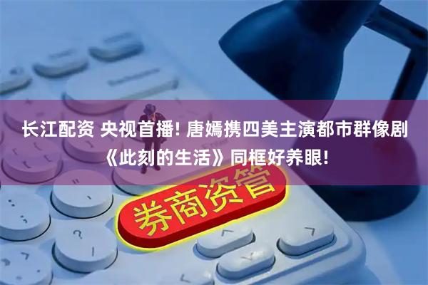 长江配资 央视首播! 唐嫣携四美主演都市群像剧《此刻的生活》同框好养眼!