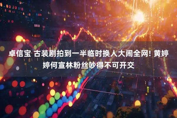 卓信宝 古装剧拍到一半临时换人大闹全网! 黄婷婷何宣林粉丝吵得不可开交