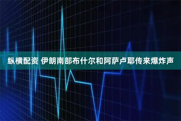 纵横配资 伊朗南部布什尔和阿萨卢耶传来爆炸声