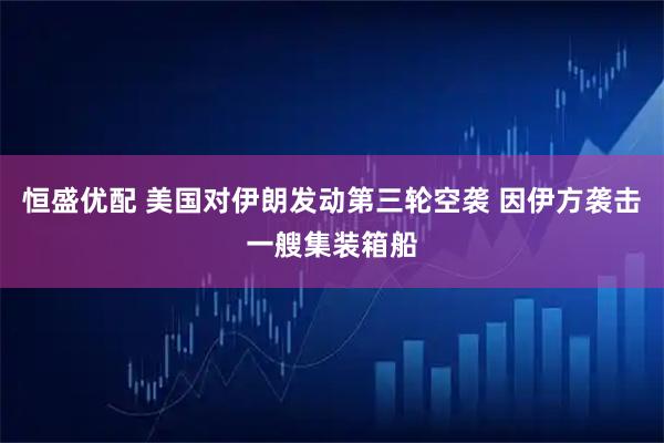 恒盛优配 美国对伊朗发动第三轮空袭 因伊方袭击一艘集装箱船