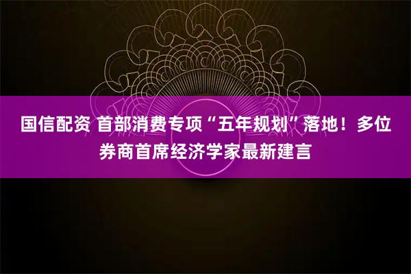国信配资 首部消费专项“五年规划”落地！多位券商首席经济学家最新建言