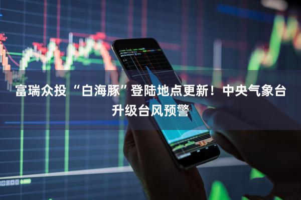 富瑞众投 “白海豚”登陆地点更新！中央气象台升级台风预警