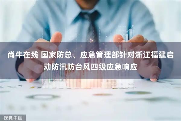 尚牛在线 国家防总、应急管理部针对浙江福建启动防汛防台风四级应急响应