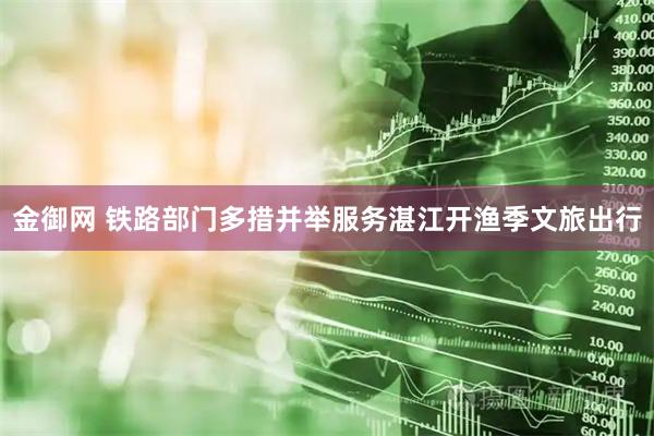 金御网 铁路部门多措并举服务湛江开渔季文旅出行