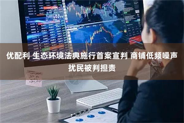 优配利 生态环境法典施行首案宣判 商铺低频噪声扰民被判担责