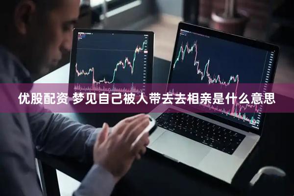 优股配资 梦见自己被人带去去相亲是什么意思
