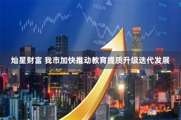 灿星财富 我市加快推动教育提质升级迭代发展